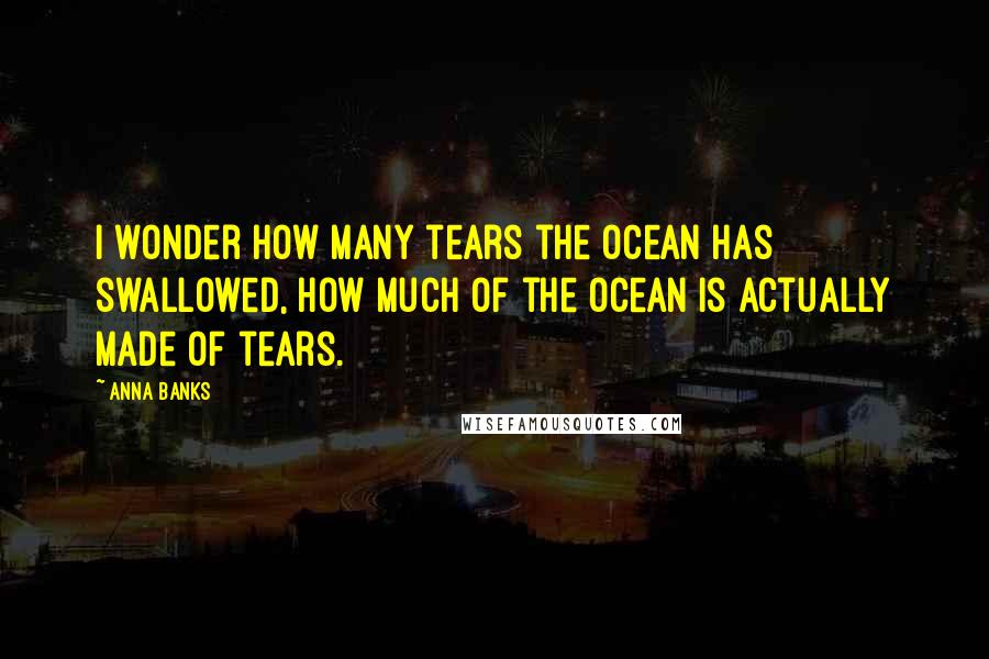 Anna Banks Quotes: I wonder how many tears the ocean has swallowed, how much of the ocean is actually made of tears.