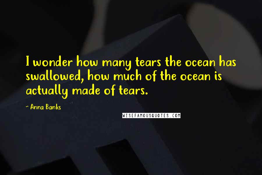 Anna Banks Quotes: I wonder how many tears the ocean has swallowed, how much of the ocean is actually made of tears.