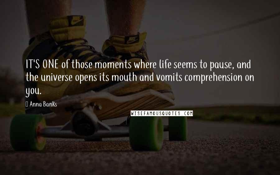 Anna Banks Quotes: IT'S ONE of those moments where life seems to pause, and the universe opens its mouth and vomits comprehension on you.