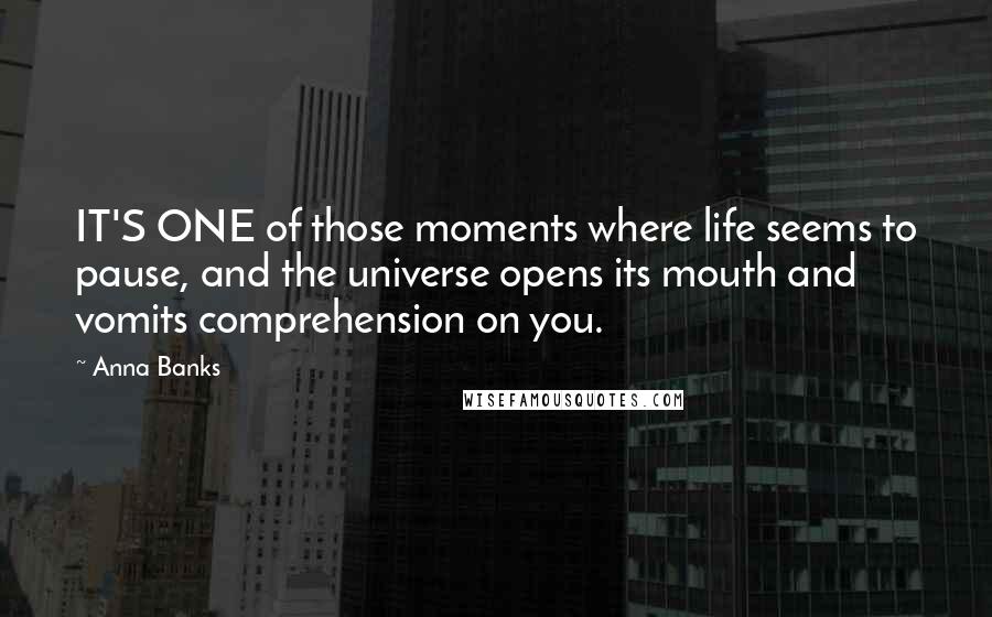 Anna Banks Quotes: IT'S ONE of those moments where life seems to pause, and the universe opens its mouth and vomits comprehension on you.