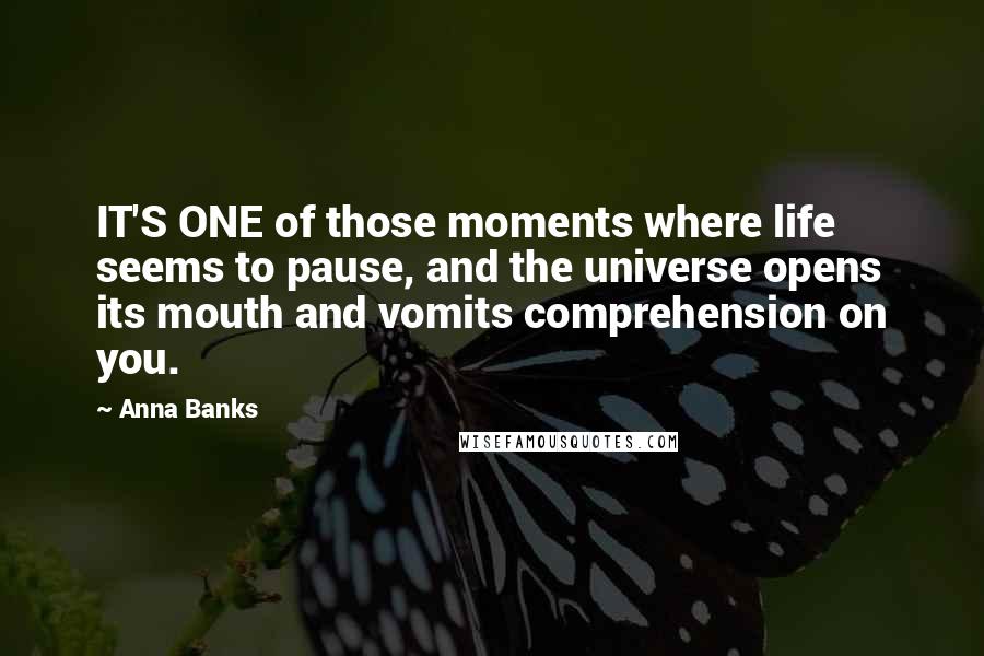 Anna Banks Quotes: IT'S ONE of those moments where life seems to pause, and the universe opens its mouth and vomits comprehension on you.