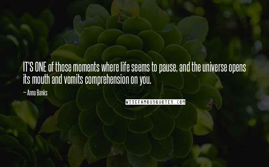 Anna Banks Quotes: IT'S ONE of those moments where life seems to pause, and the universe opens its mouth and vomits comprehension on you.