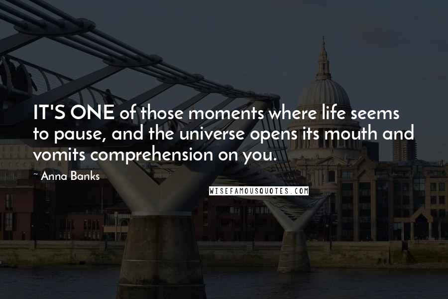 Anna Banks Quotes: IT'S ONE of those moments where life seems to pause, and the universe opens its mouth and vomits comprehension on you.