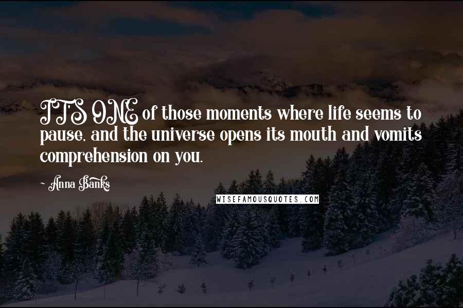 Anna Banks Quotes: IT'S ONE of those moments where life seems to pause, and the universe opens its mouth and vomits comprehension on you.