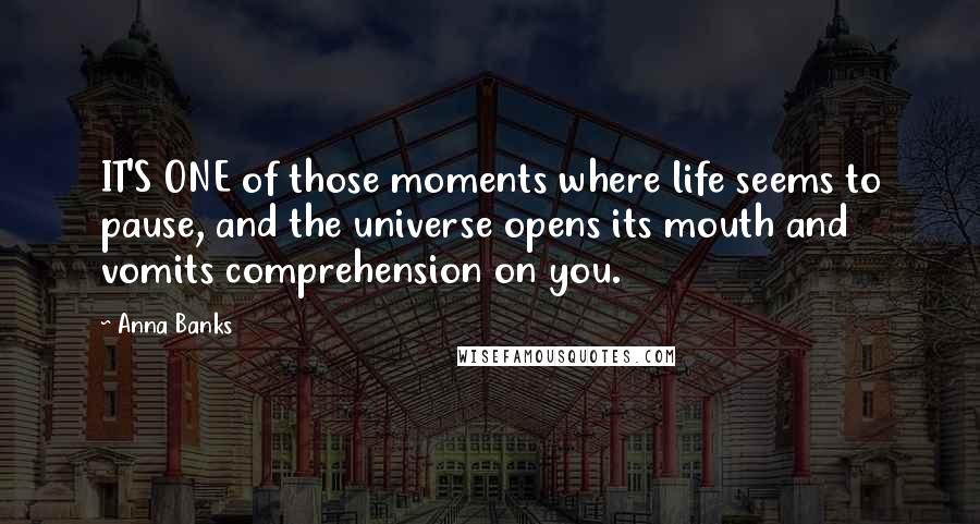 Anna Banks Quotes: IT'S ONE of those moments where life seems to pause, and the universe opens its mouth and vomits comprehension on you.