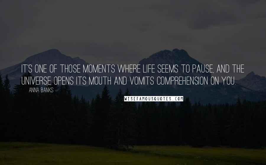 Anna Banks Quotes: IT'S ONE of those moments where life seems to pause, and the universe opens its mouth and vomits comprehension on you.