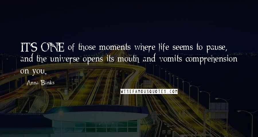 Anna Banks Quotes: IT'S ONE of those moments where life seems to pause, and the universe opens its mouth and vomits comprehension on you.