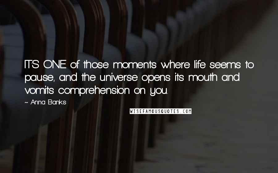 Anna Banks Quotes: IT'S ONE of those moments where life seems to pause, and the universe opens its mouth and vomits comprehension on you.