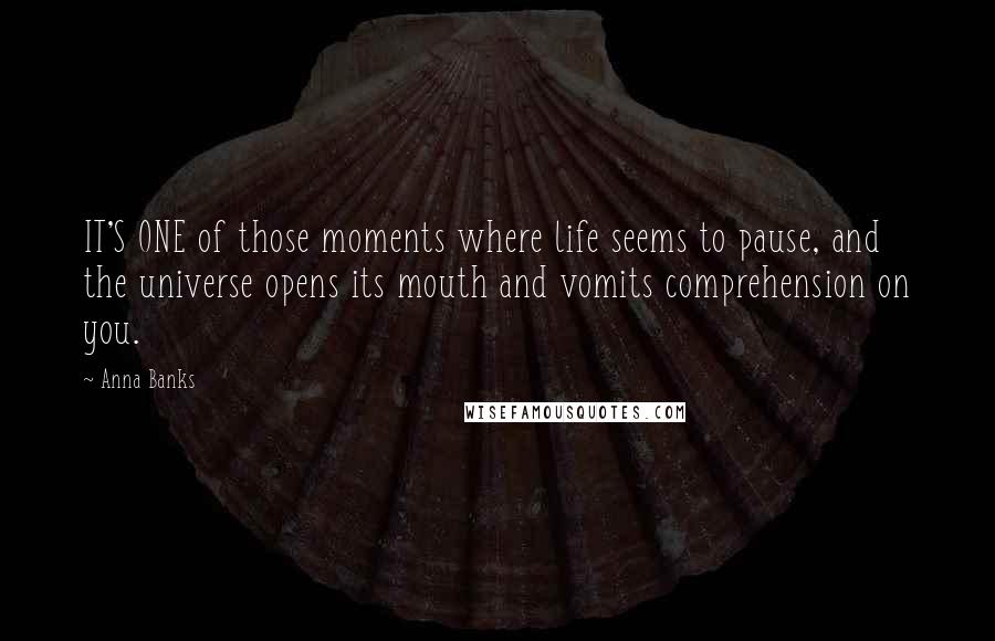 Anna Banks Quotes: IT'S ONE of those moments where life seems to pause, and the universe opens its mouth and vomits comprehension on you.