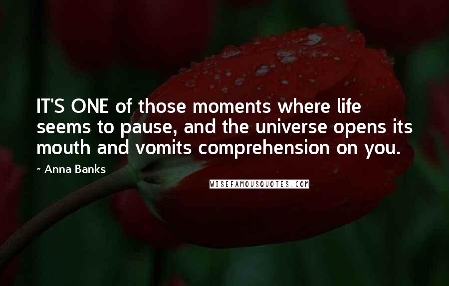 Anna Banks Quotes: IT'S ONE of those moments where life seems to pause, and the universe opens its mouth and vomits comprehension on you.