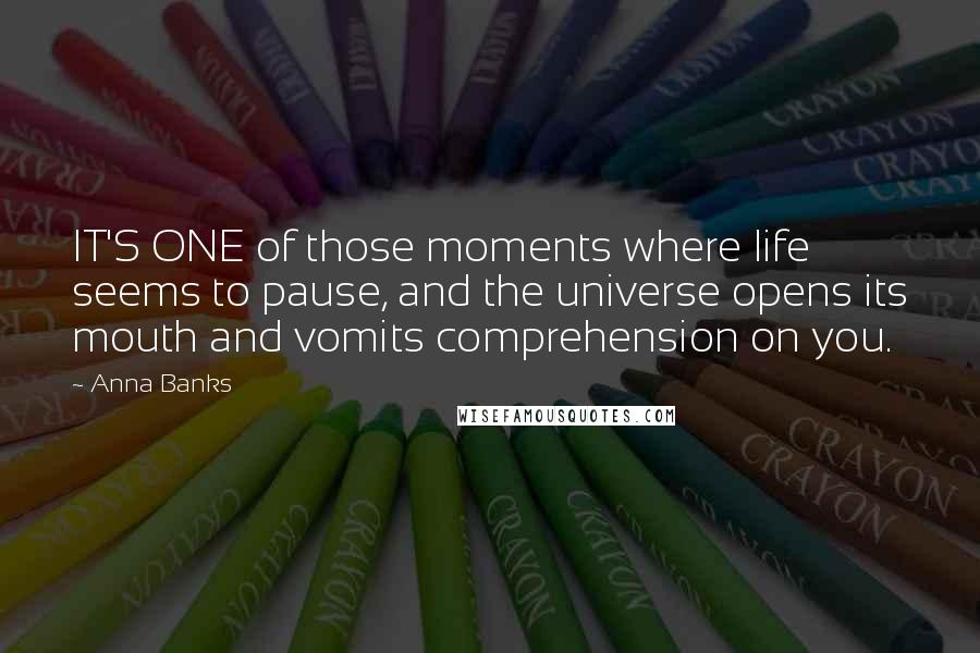 Anna Banks Quotes: IT'S ONE of those moments where life seems to pause, and the universe opens its mouth and vomits comprehension on you.