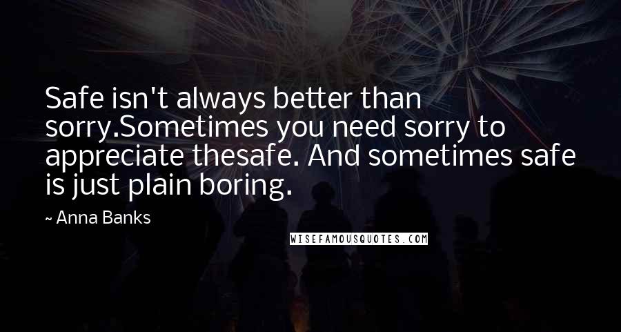 Anna Banks Quotes: Safe isn't always better than sorry.Sometimes you need sorry to appreciate thesafe. And sometimes safe is just plain boring.