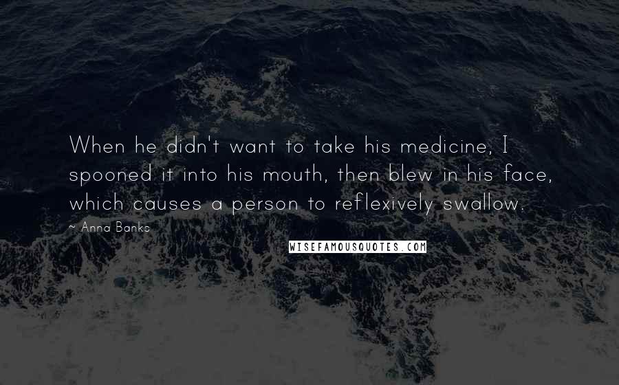 Anna Banks Quotes: When he didn't want to take his medicine, I spooned it into his mouth, then blew in his face, which causes a person to reflexively swallow.