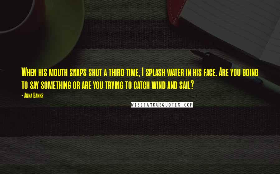 Anna Banks Quotes: When his mouth snaps shut a third time, I splash water in his face. Are you going to say something or are you trying to catch wind and sail?