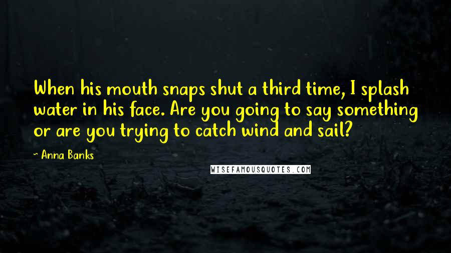 Anna Banks Quotes: When his mouth snaps shut a third time, I splash water in his face. Are you going to say something or are you trying to catch wind and sail?