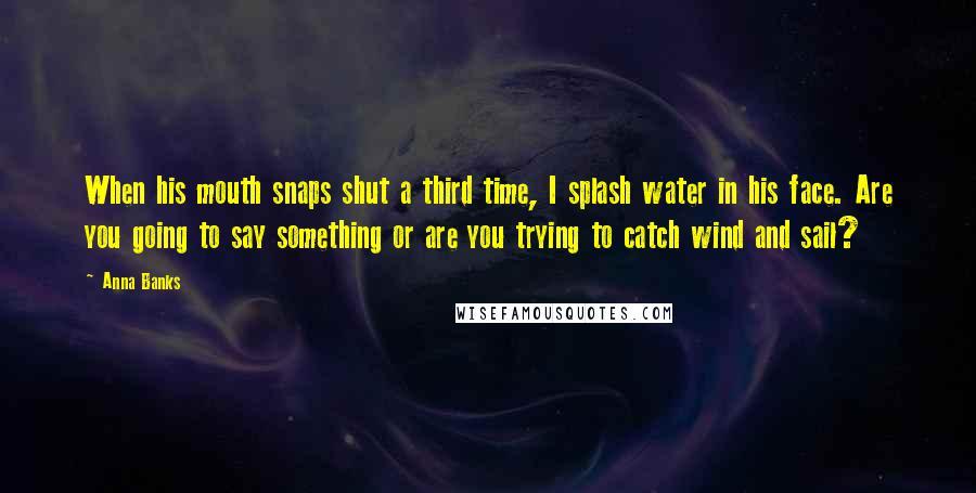 Anna Banks Quotes: When his mouth snaps shut a third time, I splash water in his face. Are you going to say something or are you trying to catch wind and sail?