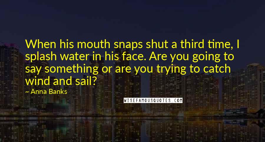 Anna Banks Quotes: When his mouth snaps shut a third time, I splash water in his face. Are you going to say something or are you trying to catch wind and sail?