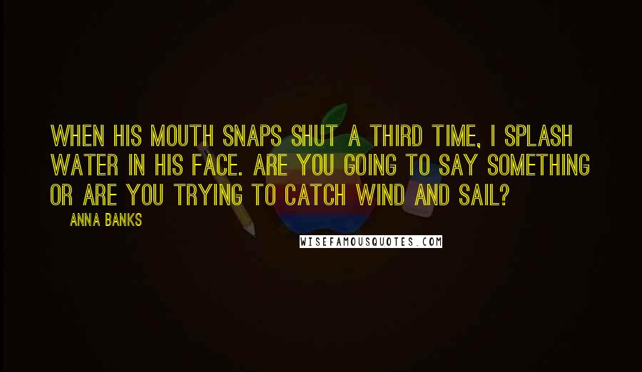 Anna Banks Quotes: When his mouth snaps shut a third time, I splash water in his face. Are you going to say something or are you trying to catch wind and sail?