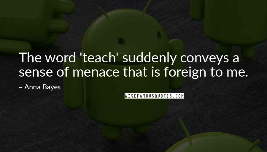 Anna Bayes Quotes: The word 'teach' suddenly conveys a sense of menace that is foreign to me.