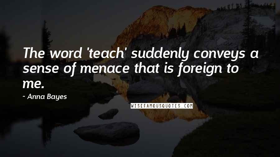 Anna Bayes Quotes: The word 'teach' suddenly conveys a sense of menace that is foreign to me.