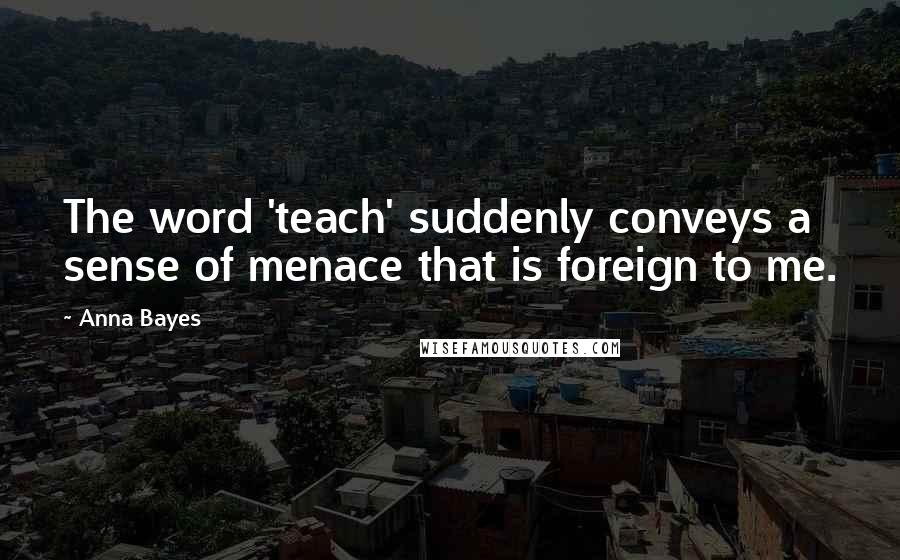 Anna Bayes Quotes: The word 'teach' suddenly conveys a sense of menace that is foreign to me.