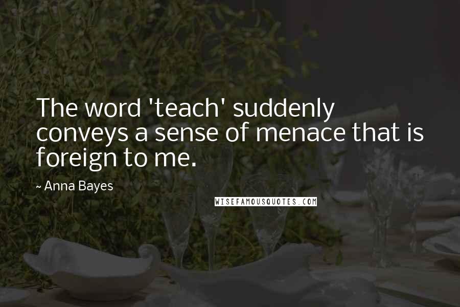 Anna Bayes Quotes: The word 'teach' suddenly conveys a sense of menace that is foreign to me.