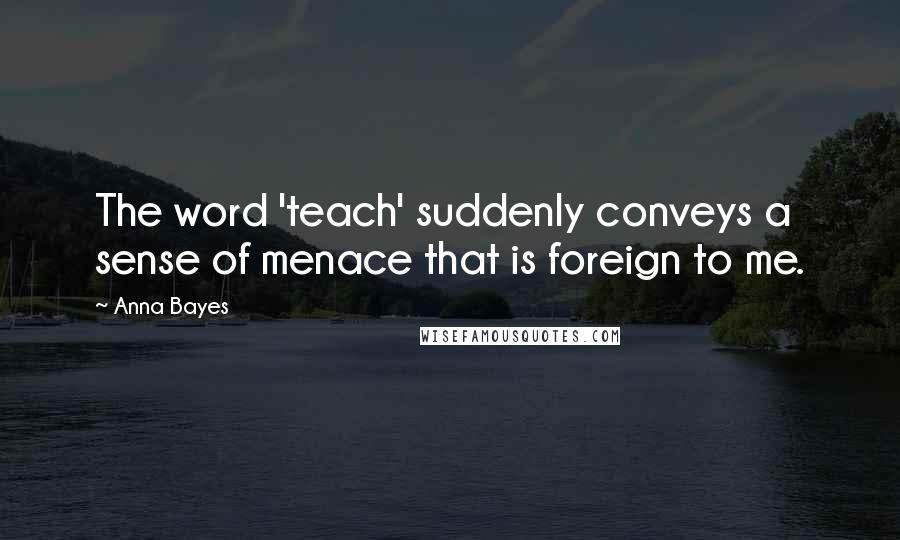 Anna Bayes Quotes: The word 'teach' suddenly conveys a sense of menace that is foreign to me.