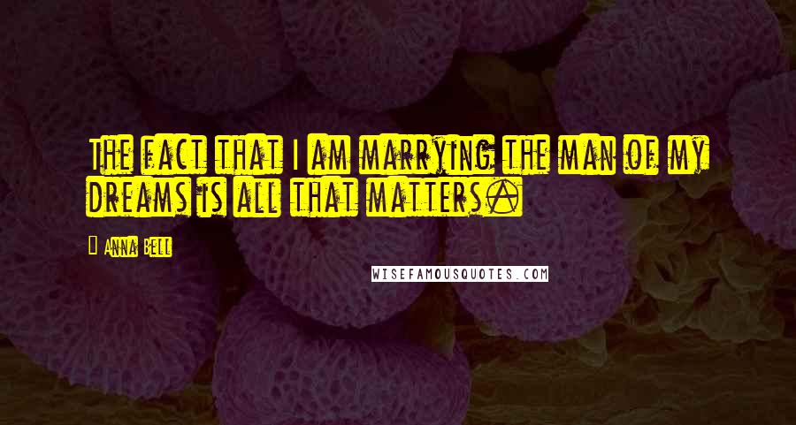 Anna Bell Quotes: The fact that I am marrying the man of my dreams is all that matters.