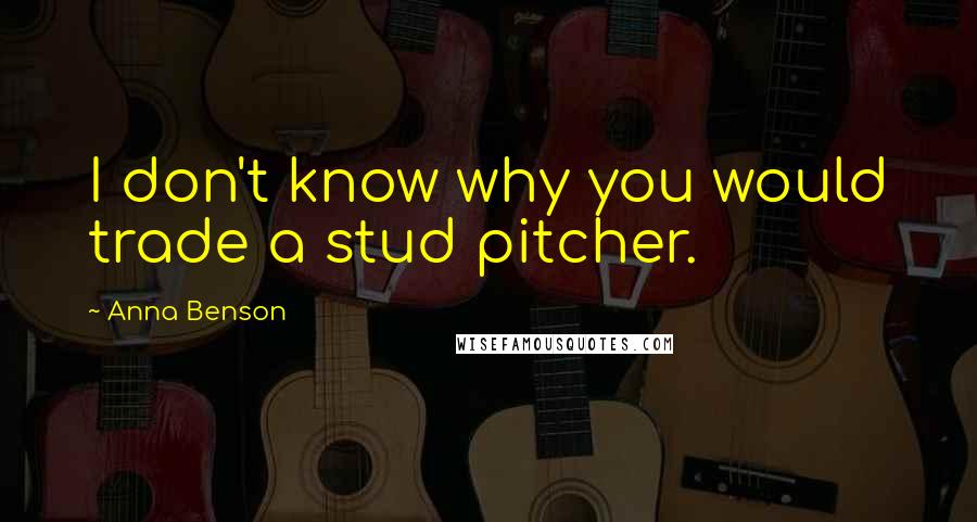 Anna Benson Quotes: I don't know why you would trade a stud pitcher.