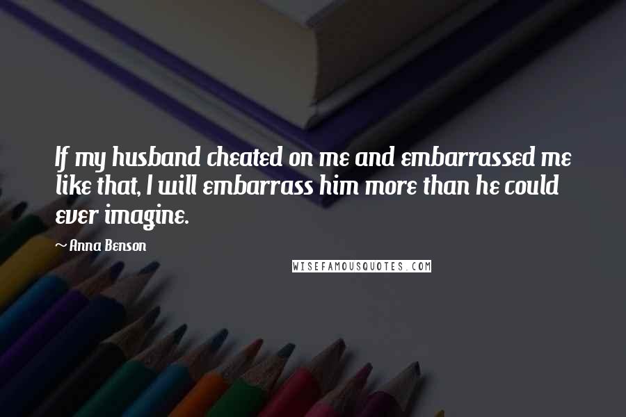 Anna Benson Quotes: If my husband cheated on me and embarrassed me like that, I will embarrass him more than he could ever imagine.