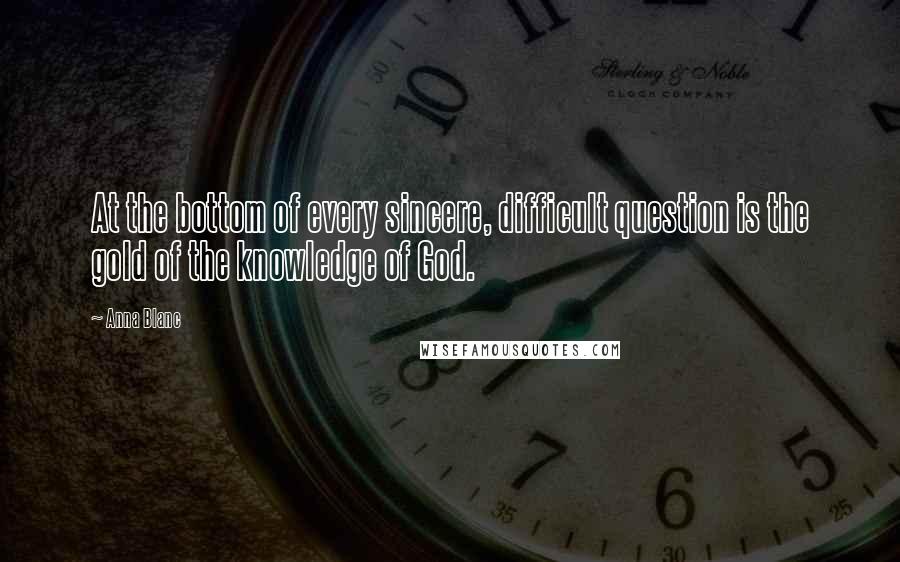 Anna Blanc Quotes: At the bottom of every sincere, difficult question is the gold of the knowledge of God.