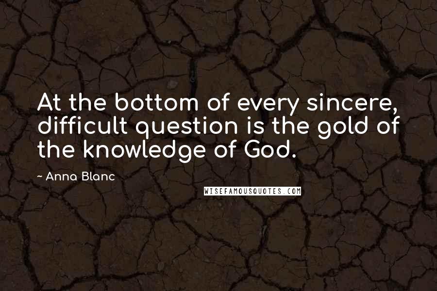 Anna Blanc Quotes: At the bottom of every sincere, difficult question is the gold of the knowledge of God.