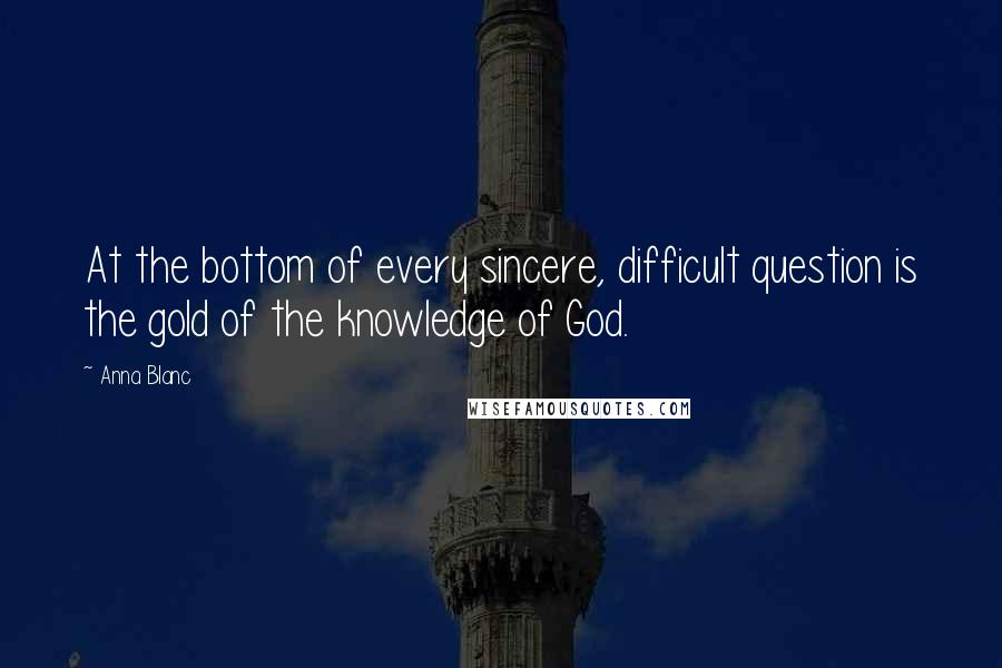 Anna Blanc Quotes: At the bottom of every sincere, difficult question is the gold of the knowledge of God.