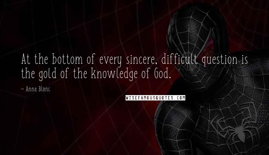 Anna Blanc Quotes: At the bottom of every sincere, difficult question is the gold of the knowledge of God.