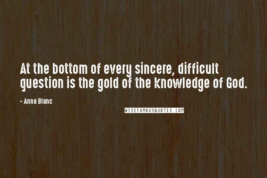 Anna Blanc Quotes: At the bottom of every sincere, difficult question is the gold of the knowledge of God.