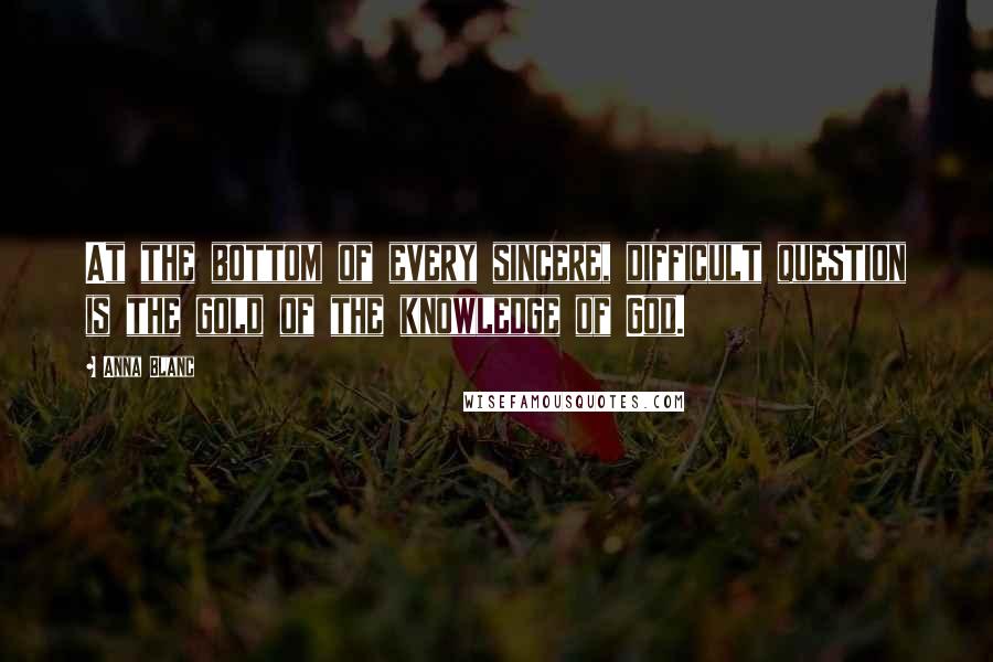 Anna Blanc Quotes: At the bottom of every sincere, difficult question is the gold of the knowledge of God.