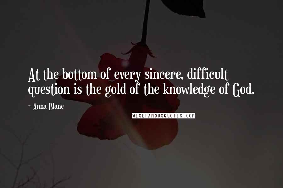 Anna Blanc Quotes: At the bottom of every sincere, difficult question is the gold of the knowledge of God.