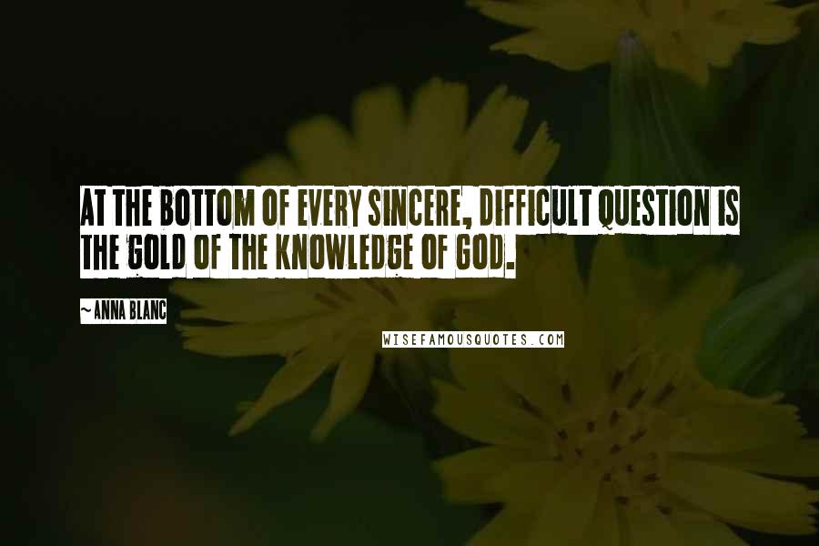 Anna Blanc Quotes: At the bottom of every sincere, difficult question is the gold of the knowledge of God.