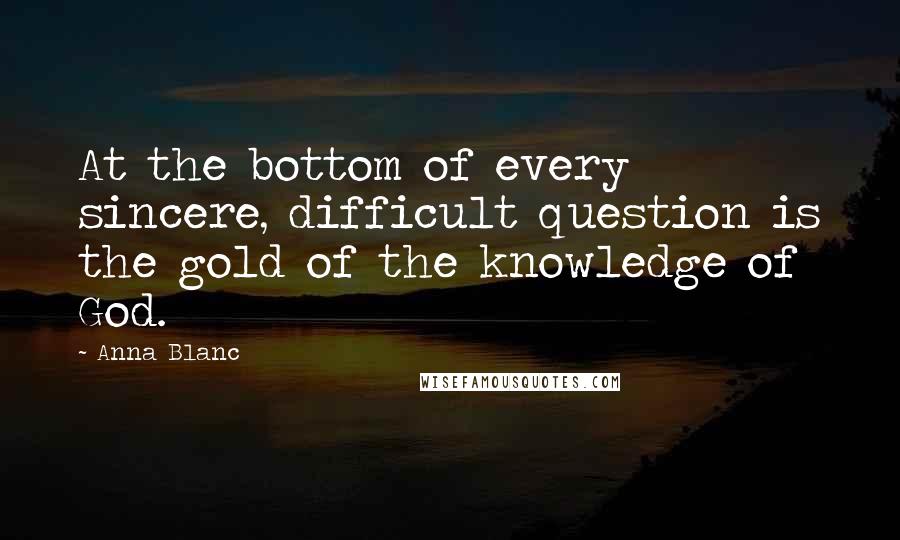 Anna Blanc Quotes: At the bottom of every sincere, difficult question is the gold of the knowledge of God.