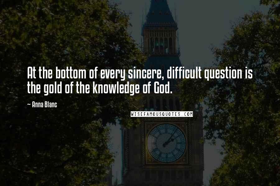 Anna Blanc Quotes: At the bottom of every sincere, difficult question is the gold of the knowledge of God.