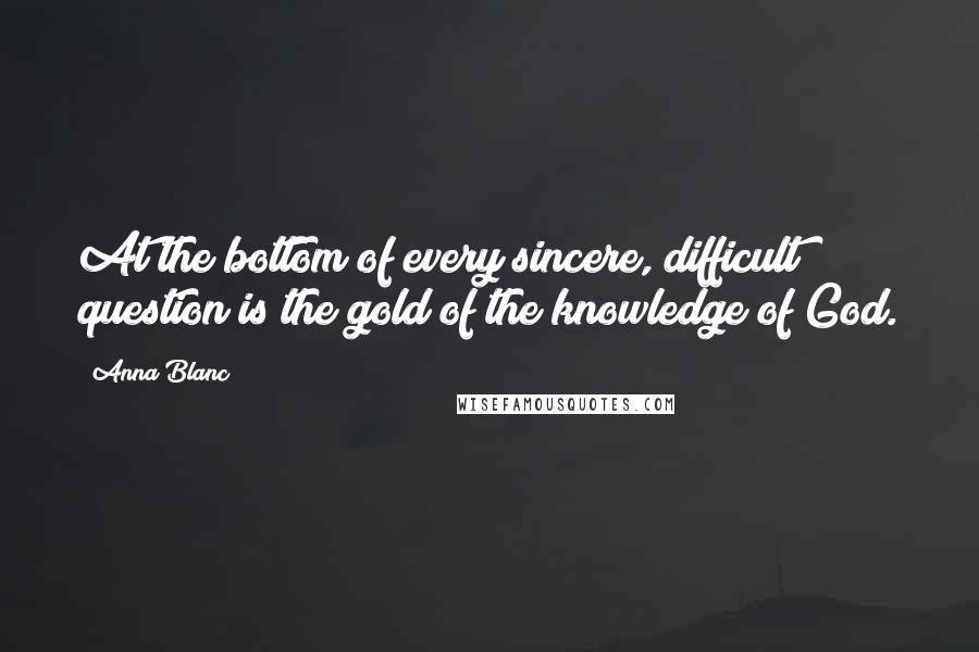 Anna Blanc Quotes: At the bottom of every sincere, difficult question is the gold of the knowledge of God.