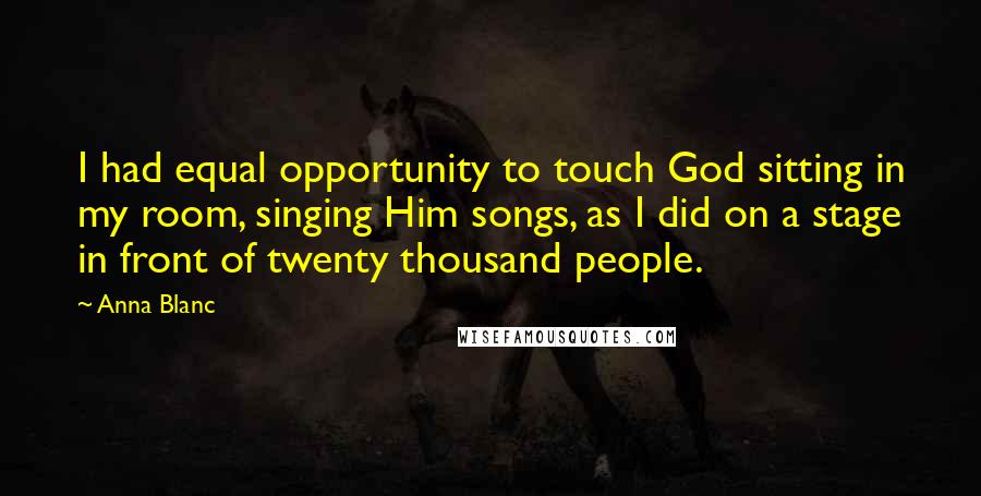 Anna Blanc Quotes: I had equal opportunity to touch God sitting in my room, singing Him songs, as I did on a stage in front of twenty thousand people.