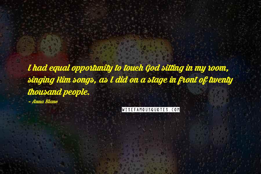 Anna Blanc Quotes: I had equal opportunity to touch God sitting in my room, singing Him songs, as I did on a stage in front of twenty thousand people.