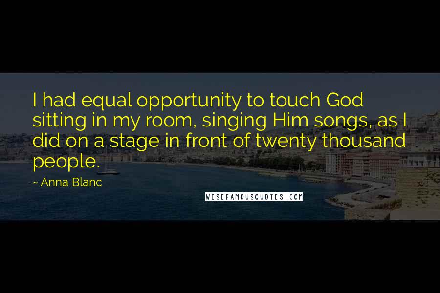 Anna Blanc Quotes: I had equal opportunity to touch God sitting in my room, singing Him songs, as I did on a stage in front of twenty thousand people.