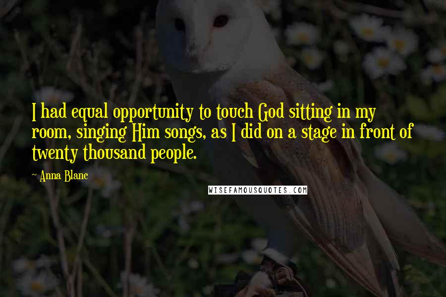 Anna Blanc Quotes: I had equal opportunity to touch God sitting in my room, singing Him songs, as I did on a stage in front of twenty thousand people.