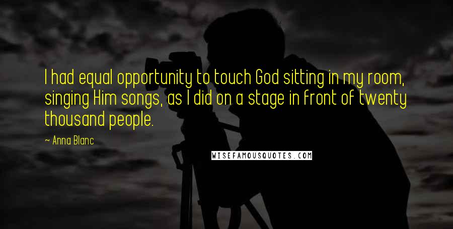 Anna Blanc Quotes: I had equal opportunity to touch God sitting in my room, singing Him songs, as I did on a stage in front of twenty thousand people.