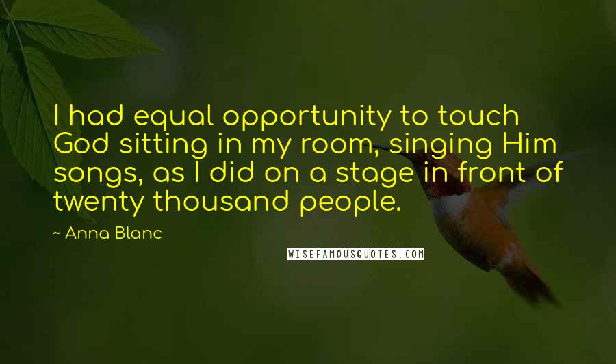 Anna Blanc Quotes: I had equal opportunity to touch God sitting in my room, singing Him songs, as I did on a stage in front of twenty thousand people.