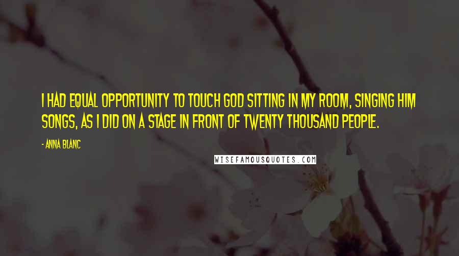 Anna Blanc Quotes: I had equal opportunity to touch God sitting in my room, singing Him songs, as I did on a stage in front of twenty thousand people.