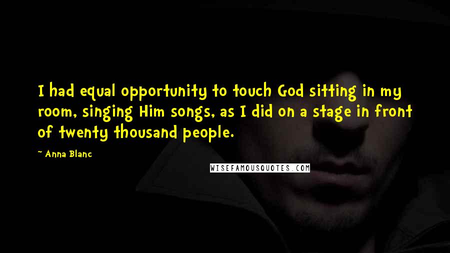 Anna Blanc Quotes: I had equal opportunity to touch God sitting in my room, singing Him songs, as I did on a stage in front of twenty thousand people.