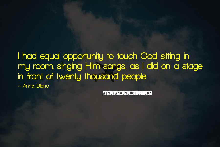 Anna Blanc Quotes: I had equal opportunity to touch God sitting in my room, singing Him songs, as I did on a stage in front of twenty thousand people.